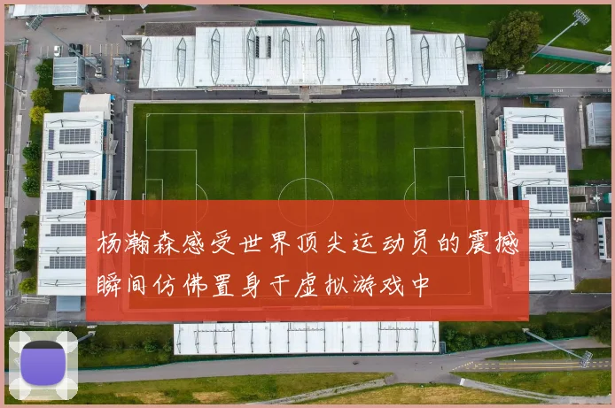 杨瀚森感受世界顶尖运动员的震撼瞬间仿佛置身于虚拟游戏中