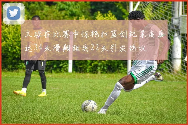 文班在比赛中惊艳扣篮创纪录高度达34米滑翔距离22米引发热议