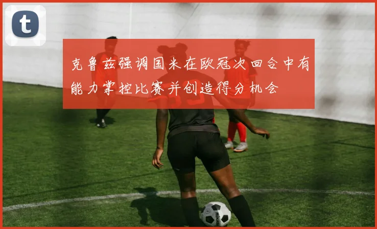 克鲁兹强调国米在欧冠次回合中有能力掌控比赛并创造得分机会