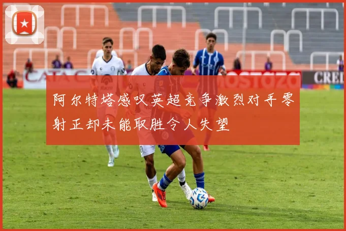 阿尔特塔感叹英超竞争激烈对手零射正却未能取胜令人失望