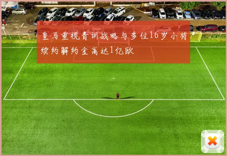 皇马重视青训战略与多位16岁小将续约解约金高达1亿欧