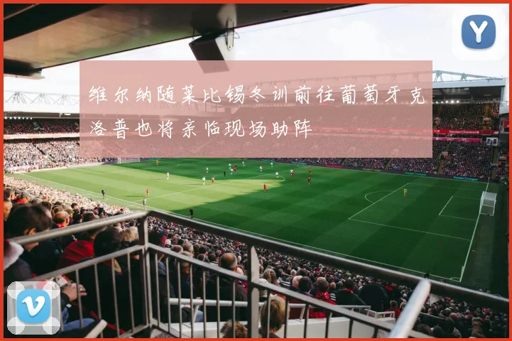 维尔纳随莱比锡冬训前往葡萄牙克洛普也将亲临现场助阵
