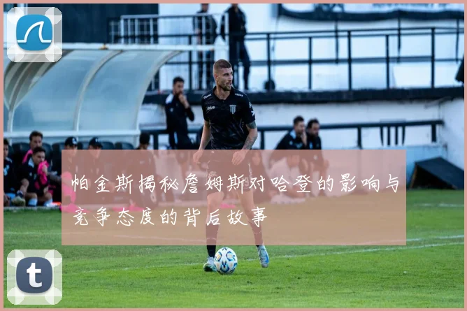 帕金斯揭秘詹姆斯对哈登的影响与竞争态度的背后故事