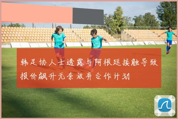 韩足协人士透露与阿根廷接触导致报价飙升无奈放弃合作计划