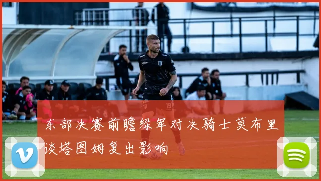 东部决赛前瞻绿军对决骑士莫布里谈塔图姆复出影响