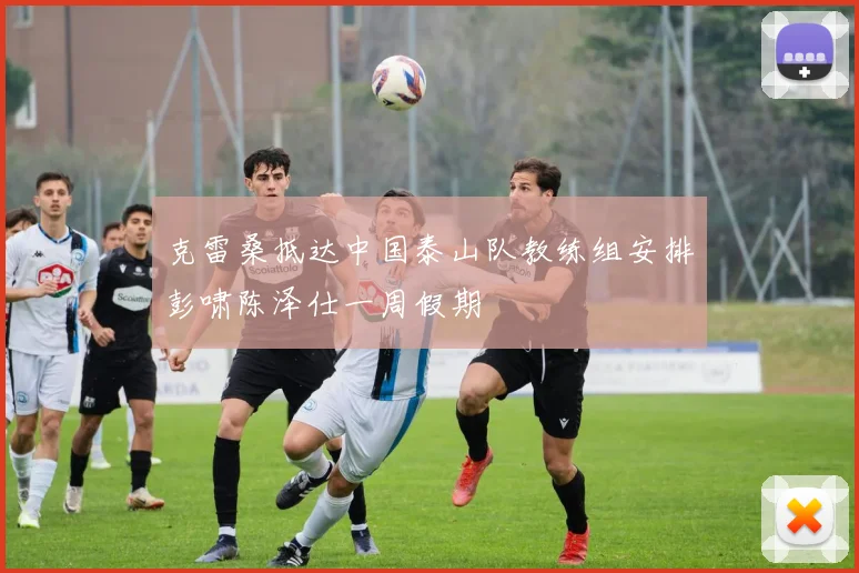 克雷桑抵达中国泰山队教练组安排彭啸陈泽仕一周假期