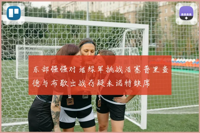 东部强强对话绿军挑战活塞普里查德与布歇出战存疑米诺特缺席