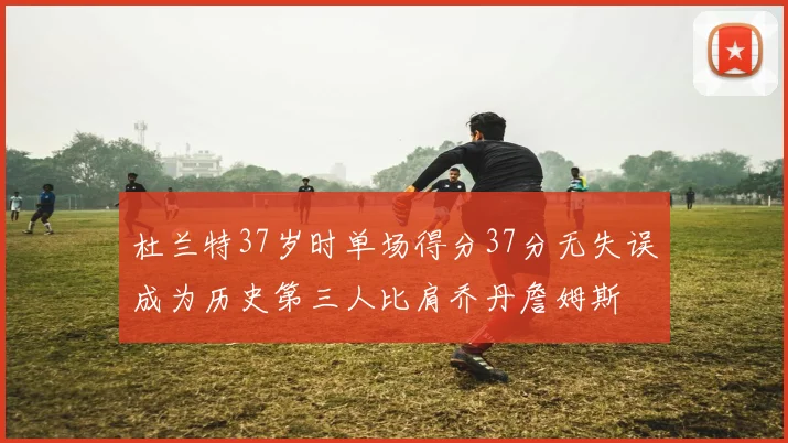 杜兰特37岁时单场得分37分无失误成为历史第三人比肩乔丹詹姆斯