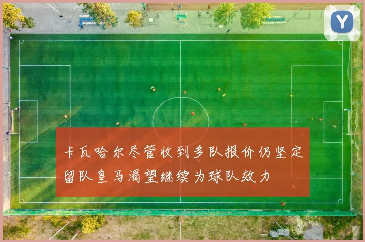卡瓦哈尔尽管收到多队报价仍坚定留队皇马渴望继续为球队效力