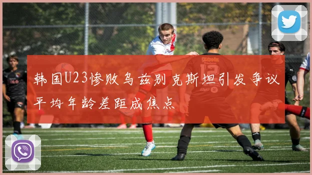 韩国U23惨败乌兹别克斯坦引发争议平均年龄差距成焦点