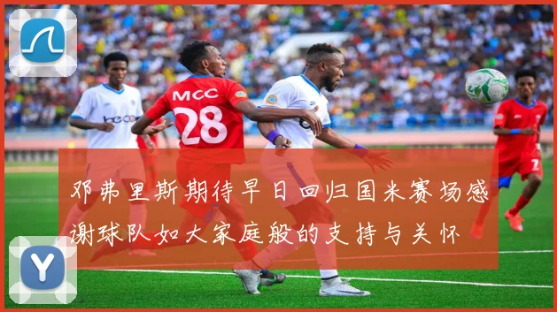 邓弗里斯期待早日回归国米赛场感谢球队如大家庭般的支持与关怀
