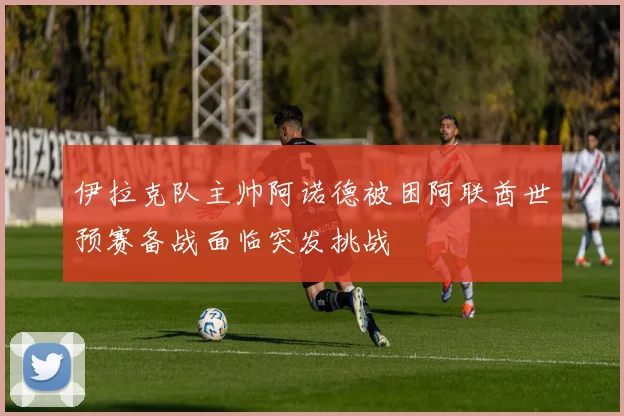 伊拉克队主帅阿诺德被困阿联酋世预赛备战面临突发挑战